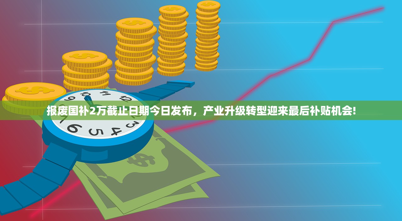 报废国补2万截止日期今日发布，产业升级转型迎来最后补贴机会!