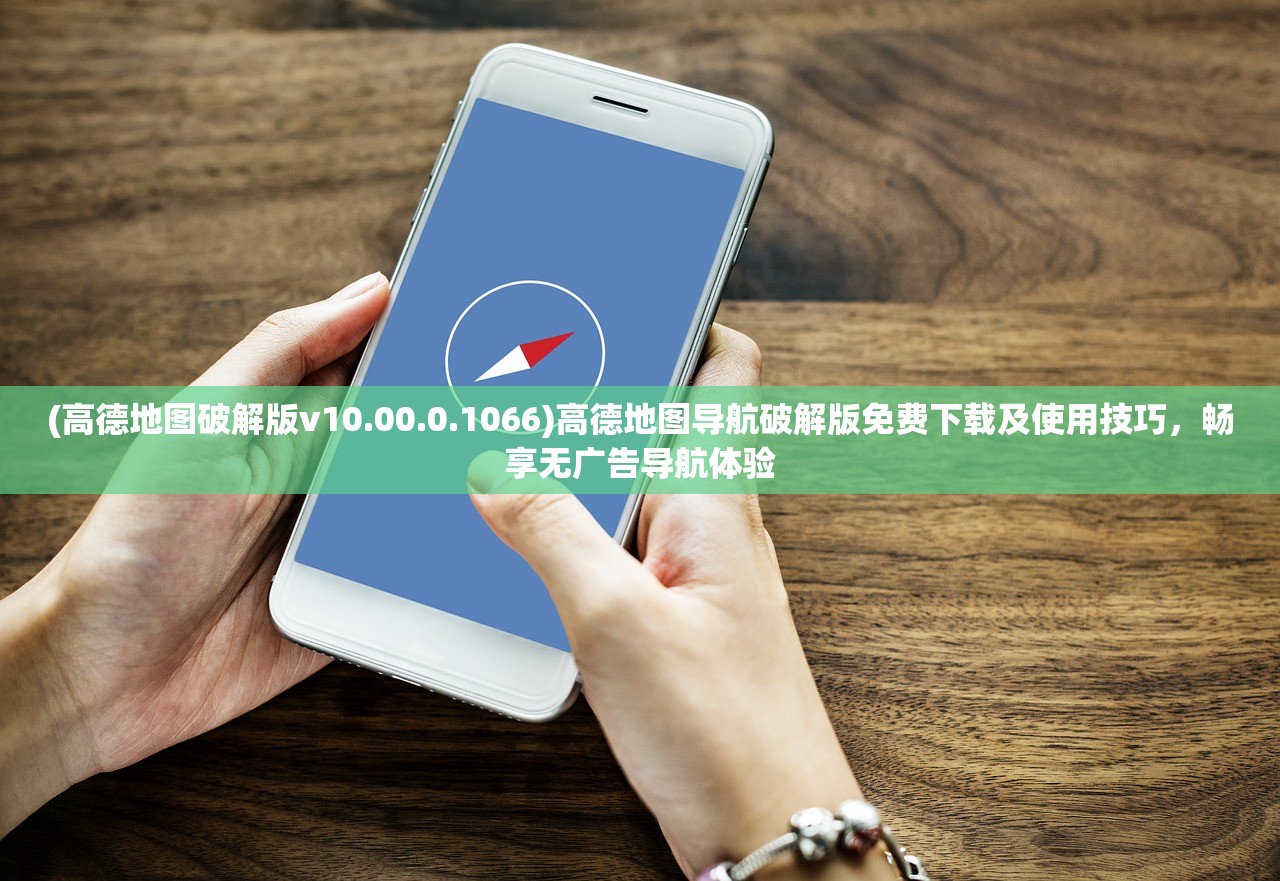 (高德地图破解版v10.00.0.1066)高德地图导航破解版免费下载及使用技巧，畅享无广告导航体验