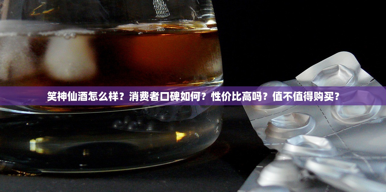 笑神仙酒怎么样？消费者口碑如何？性价比高吗？值不值得购买？