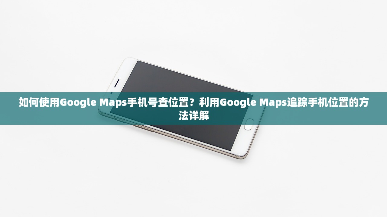 如何使用Google Maps手机号查位置？利用Google Maps追踪手机位置的方法详解