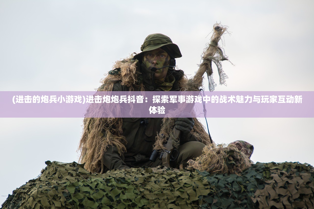 (进击的炮兵小游戏)进击炮炮兵抖音：探索军事游戏中的战术魅力与玩家互动新体验