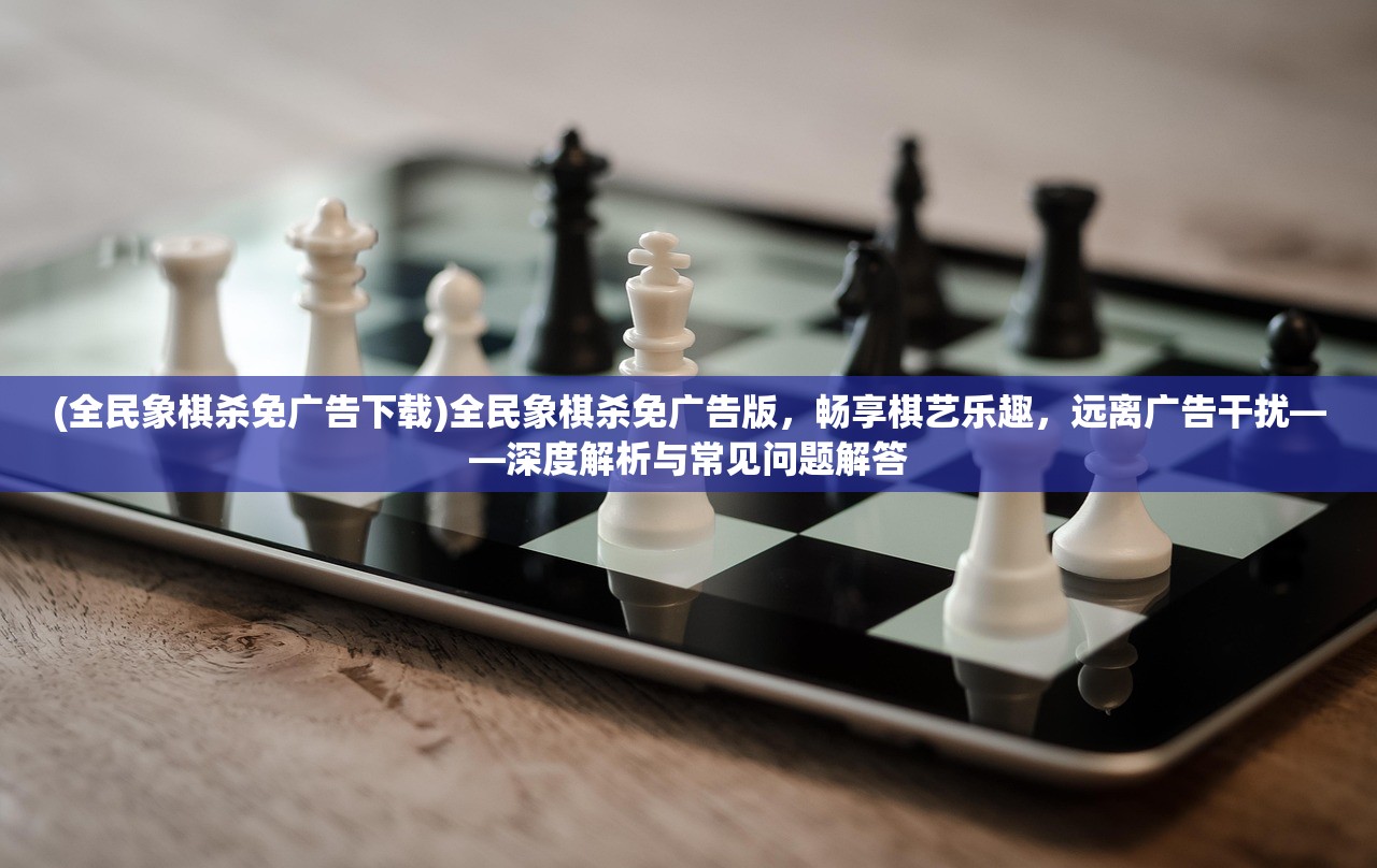 (全民象棋杀免广告下载)全民象棋杀免广告版，畅享棋艺乐趣，远离广告干扰——深度解析与常见问题解答