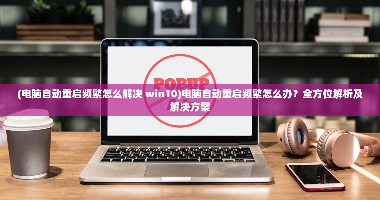 (电脑自动重启频繁怎么解决 win10)电脑自动重启频繁怎么办？全方位解析及解决方案