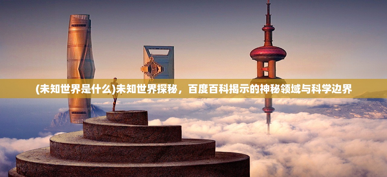 (未知世界是什么)未知世界探秘，百度百科揭示的神秘领域与科学边界