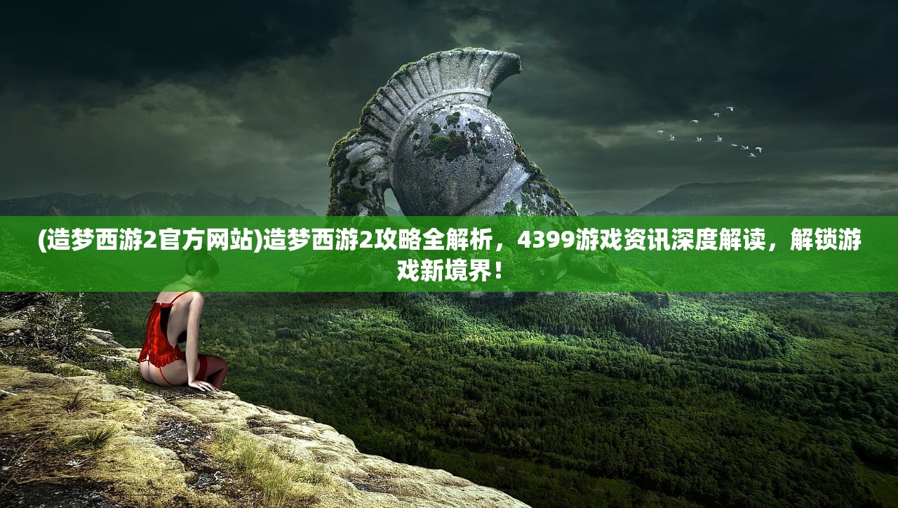 (造梦西游2官方网站)造梦西游2攻略全解析，4399游戏资讯深度解读，解锁游戏新境界！