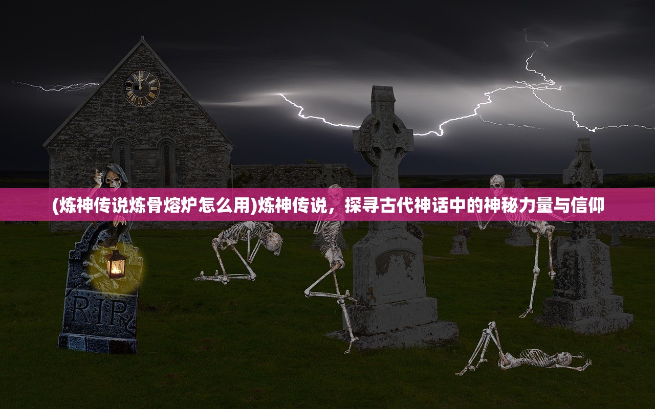 (炼神传说炼骨熔炉怎么用)炼神传说，探寻古代神话中的神秘力量与信仰