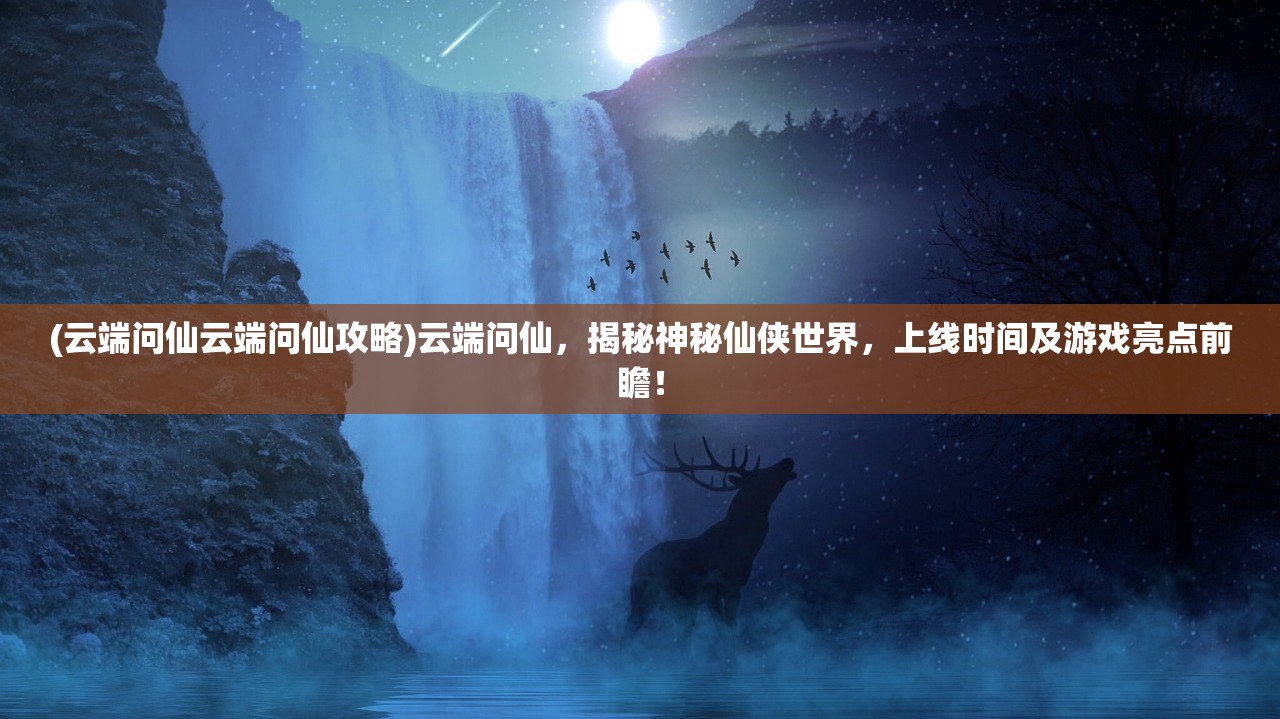 (云端问仙云端问仙攻略)云端问仙，揭秘神秘仙侠世界，上线时间及游戏亮点前瞻！