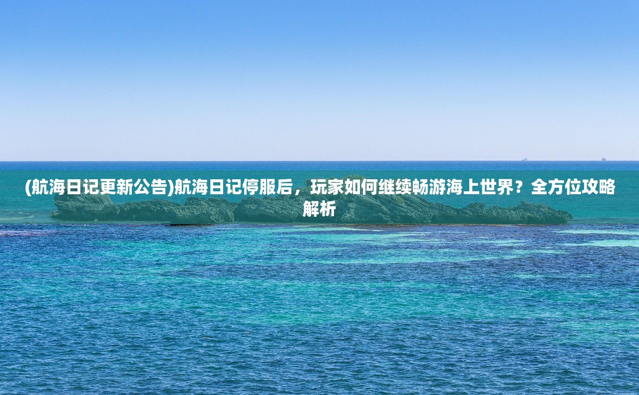 (航海日记更新公告)航海日记停服后，玩家如何继续畅游海上世界？全方位攻略解析